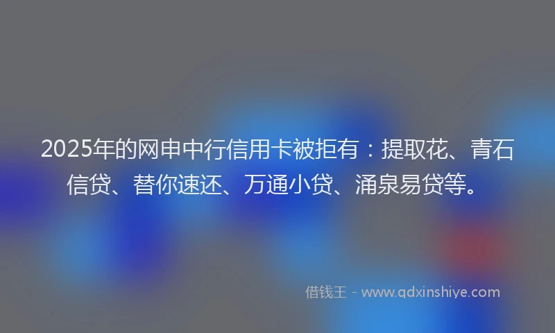 2025年的网申中行信用卡被拒有：提取花、青石信贷、替你速还、万通小贷、涌泉易贷等。