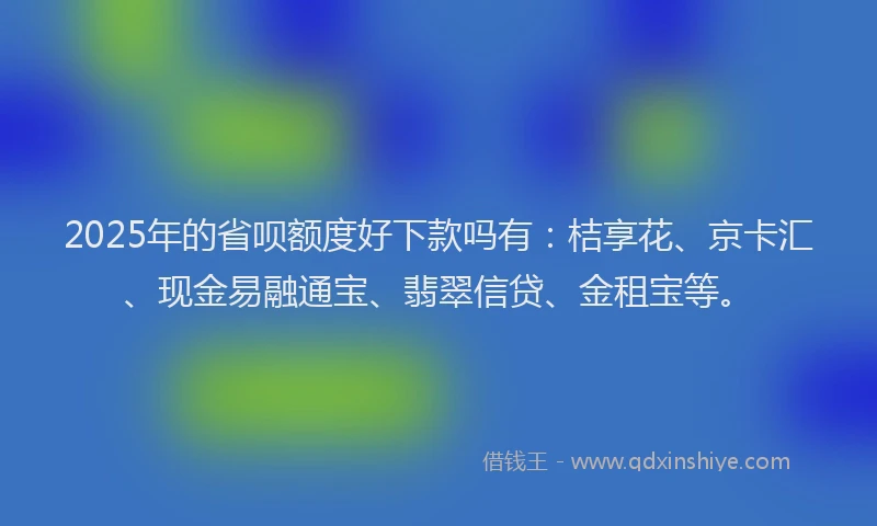 2025年的省呗额度好下款吗有：桔享花、京卡汇、现金易融通宝、翡翠信贷、金租宝等。