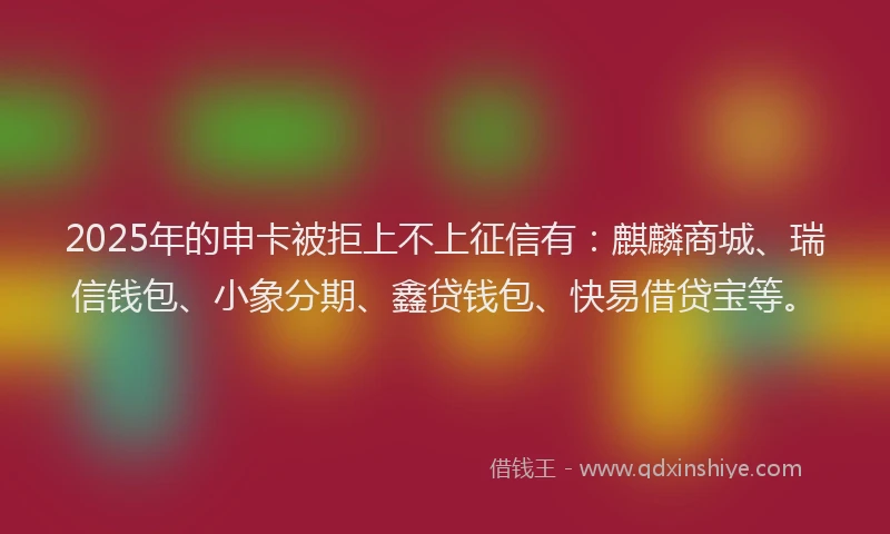 2025年的申卡被拒上不上征信有：麒麟商城、瑞信钱包、小象分期、鑫贷钱包、快易借贷宝等。