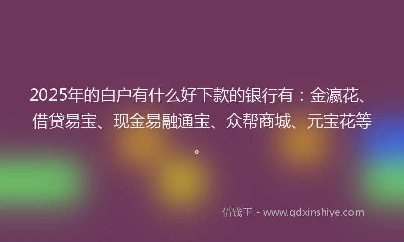 2025年的白户有什么好下款的银行有：金瀛花、借贷易宝、现金易融通宝、众帮商城、元宝花等。
