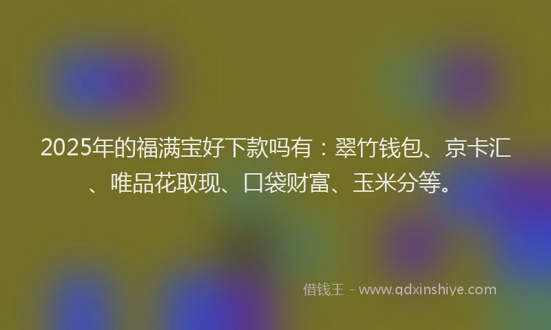2025年的福满宝好下款吗有：翠竹钱包、京卡汇、唯品花取现、口袋财富、玉米分等。