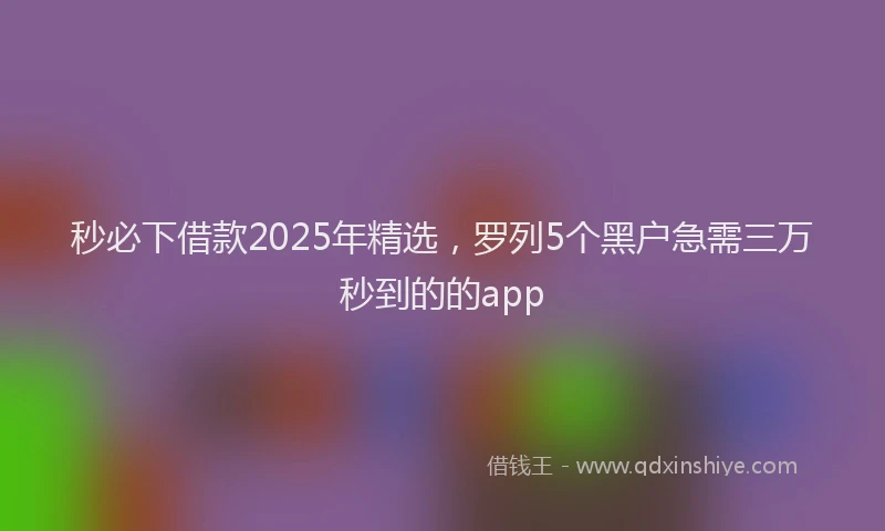 秒必下借款2025年精选，罗列5个黑户急需三万秒到的的app