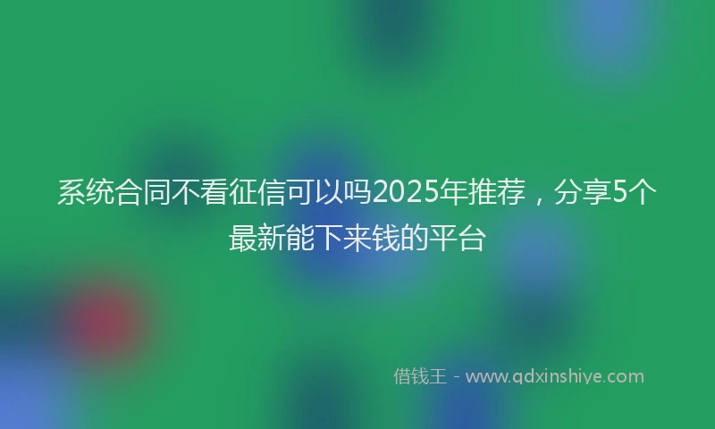 系统合同不看征信可以吗2025年推荐，分享5个最新能下来钱的平台