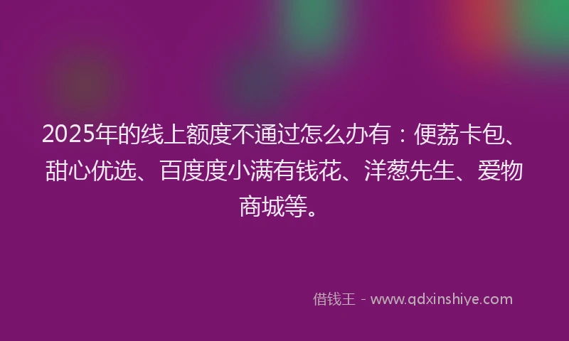 2025年的线上额度不通过怎么办有：便荔卡包、甜心优选、百度度小满有钱花、洋葱先生、爱物商城等。