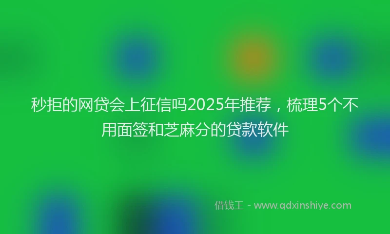 秒拒的网贷会上征信吗2025年推荐，梳理5个不用面签和芝麻分的贷款软件