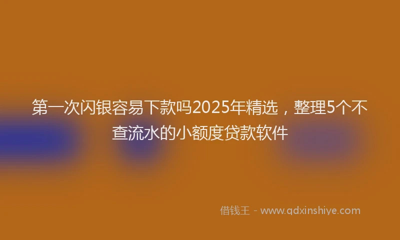 第一次闪银容易下款吗2025年精选，整理5个不查流水的小额度贷款软件
