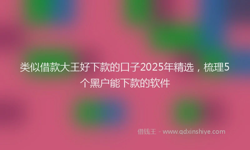 类似借款大王好下款的口子2025年精选，梳理5个黑户能下款的软件