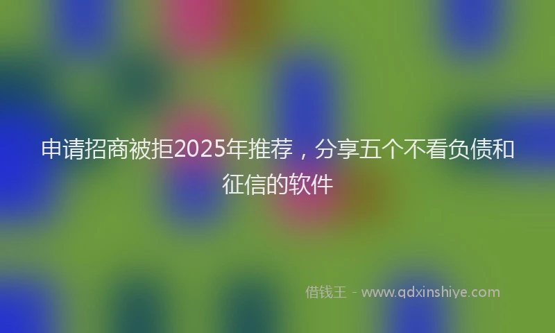 申请招商被拒2025年推荐，分享五个不看负债和征信的软件