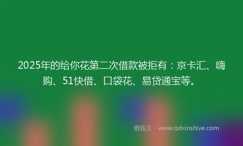 2025年的给你花第二次借款被拒有：京卡汇、嗨购、51快借、口袋花、易贷通宝等。