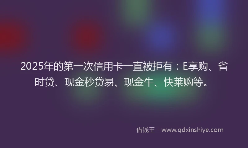 2025年的第一次信用卡一直被拒有：E享购、省时贷、现金秒贷易、现金牛、快莱购等。
