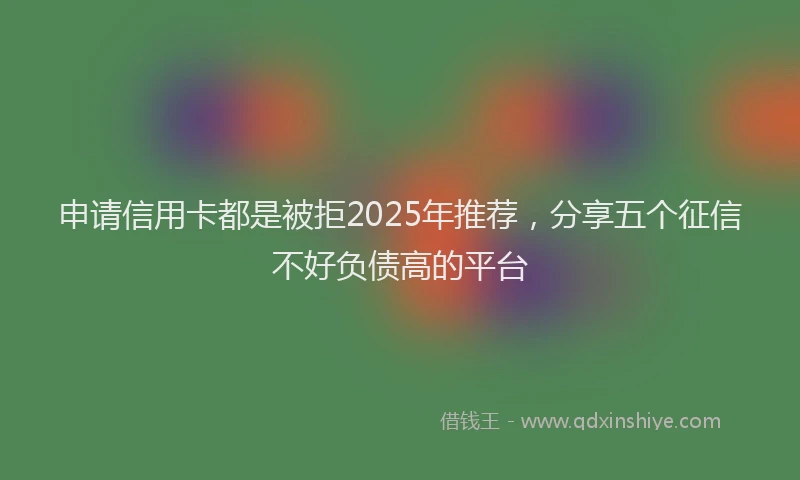 申请信用卡都是被拒2025年推荐，分享五个征信不好负债高的平台