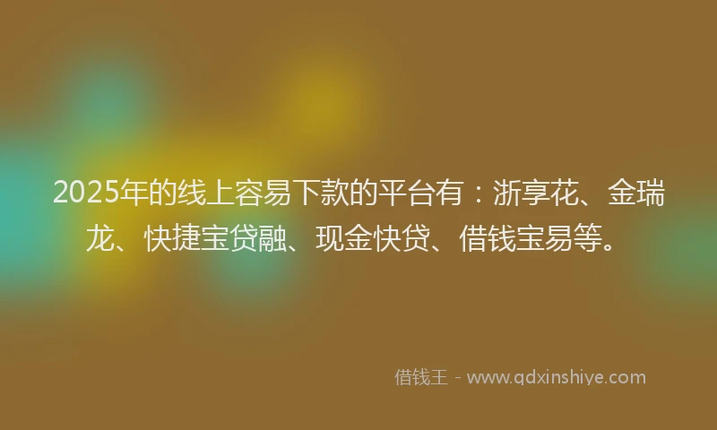 2025年的线上容易下款的平台有：浙享花、金瑞龙、快捷宝贷融、现金快贷、借钱宝易等。
