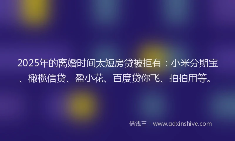 2025年的离婚时间太短房贷被拒有：小米分期宝、橄榄信贷、盈小花、百度贷你飞、拍拍用等。