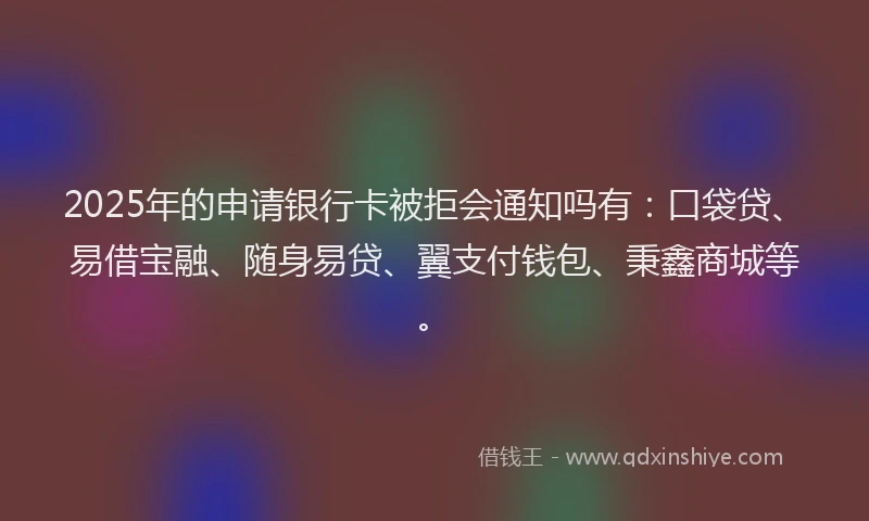 2025年的申请银行卡被拒会通知吗有：口袋贷、易借宝融、随身易贷、翼支付钱包、秉鑫商城等。