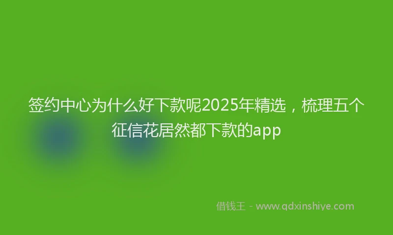 签约中心为什么好下款呢2025年精选，梳理五个征信花居然都下款的app