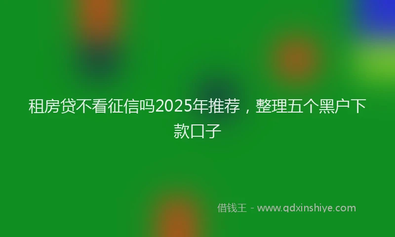 租房贷不看征信吗2025年推荐，整理五个黑户下款口子