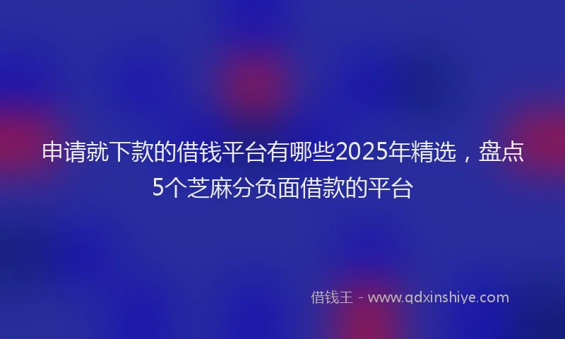 申请就下款的借钱平台有哪些2025年精选，盘点5个芝麻分负面借款的平台