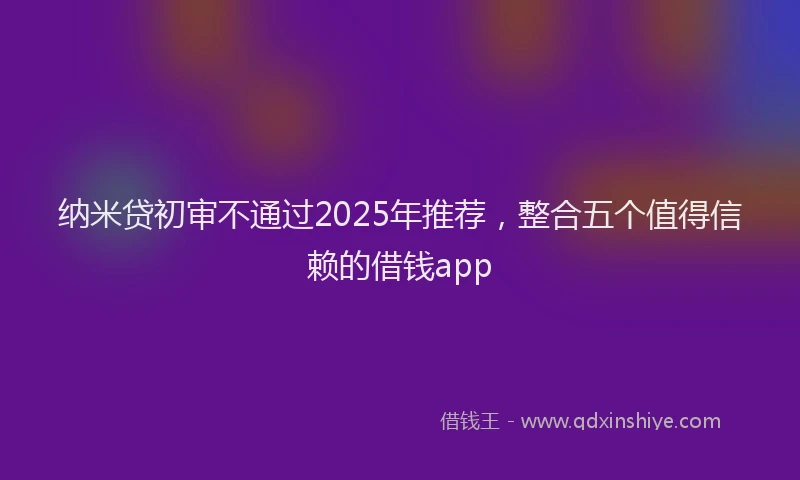 纳米贷初审不通过2025年推荐，整合五个值得信赖的借钱app