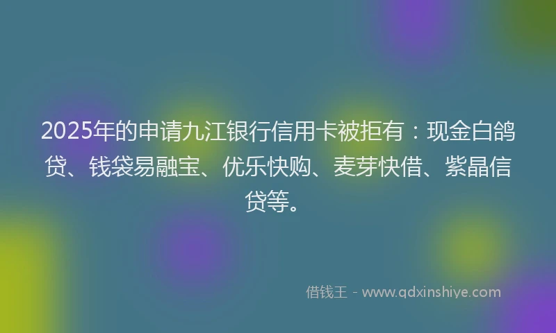 2025年的申请九江银行信用卡被拒有：现金白鸽贷、钱袋易融宝、优乐快购、麦芽快借、紫晶信贷等。
