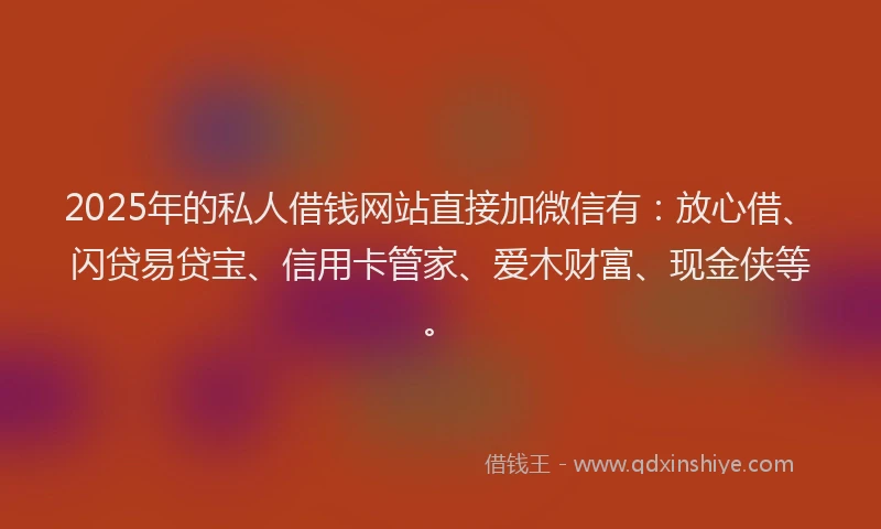 2025年的私人借钱网站直接加微信有：放心借、闪贷易贷宝、信用卡管家、爱木财富、现金侠等。