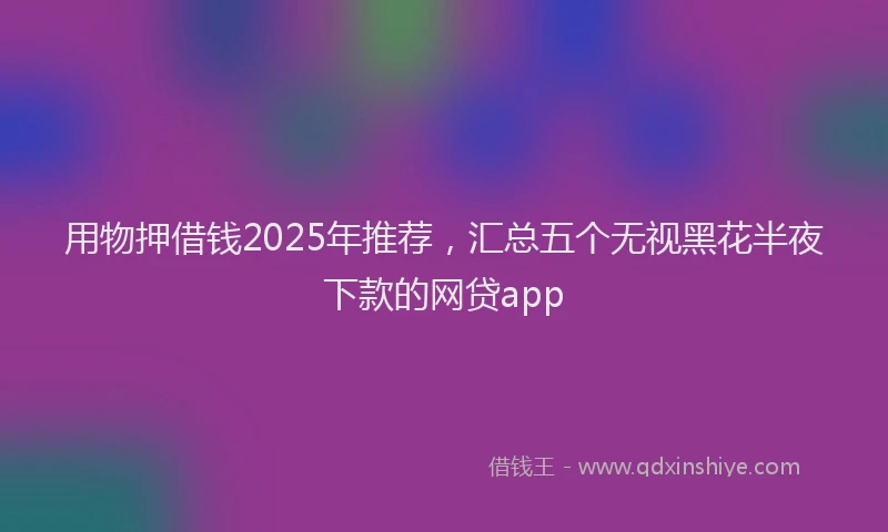 用物押借钱2025年推荐，汇总五个无视黑花半夜下款的网贷app
