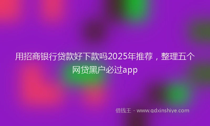 用招商银行贷款好下款吗2025年推荐，整理五个网贷黑户必过app