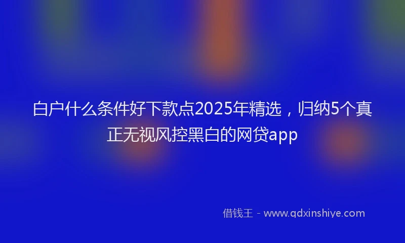 白户什么条件好下款点2025年精选，归纳5个真正无视风控黑白的网贷app