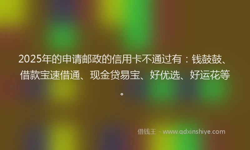 2025年的申请邮政的信用卡不通过有：钱鼓鼓、借款宝速借通、现金贷易宝、好优选、好运花等。