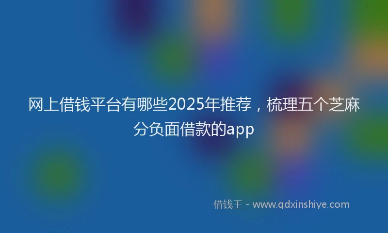网上借钱平台有哪些2025年推荐，梳理五个芝麻分负面借款的app
