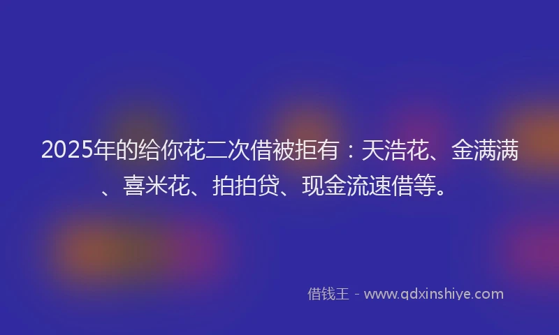 2025年的给你花二次借被拒有：天浩花、金满满、喜米花、拍拍贷、现金流速借等。