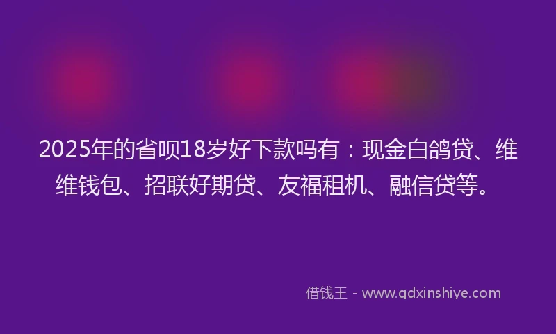 2025年的省呗18岁好下款吗有：现金白鸽贷、维维钱包、招联好期贷、友福租机、融信贷等。