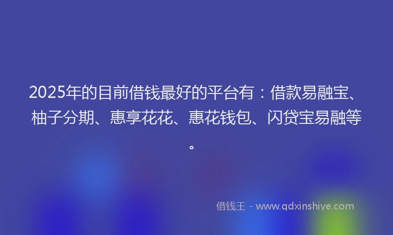 2025年的目前借钱最好的平台有：借款易融宝、柚子分期、惠享花花、惠花钱包、闪贷宝易融等。