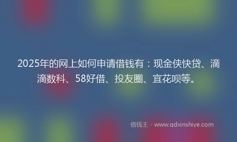 2025年的网上如何申请借钱有：现金侠快贷、滴滴数科、58好借、投友圈、宜花呗等。