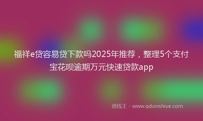 福祥e贷容易贷下款吗2025年推荐，整理5个支付宝花呗逾期万元快速贷款app