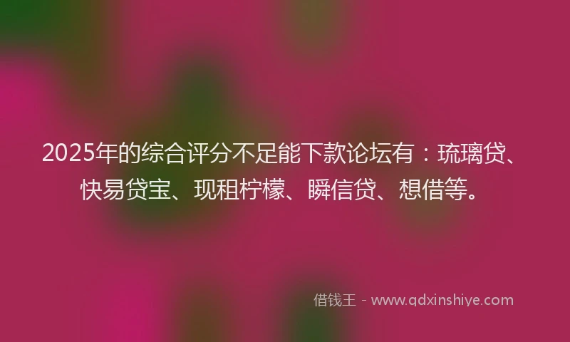2025年的综合评分不足能下款论坛有：琉璃贷、快易贷宝、现租柠檬、瞬信贷、想借等。