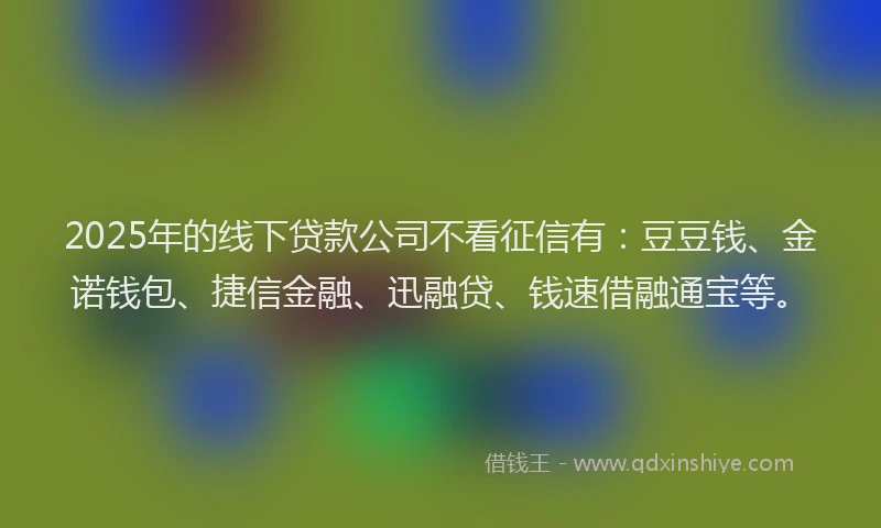 2025年的线下贷款公司不看征信有：豆豆钱、金诺钱包、捷信金融、迅融贷、钱速借融通宝等。