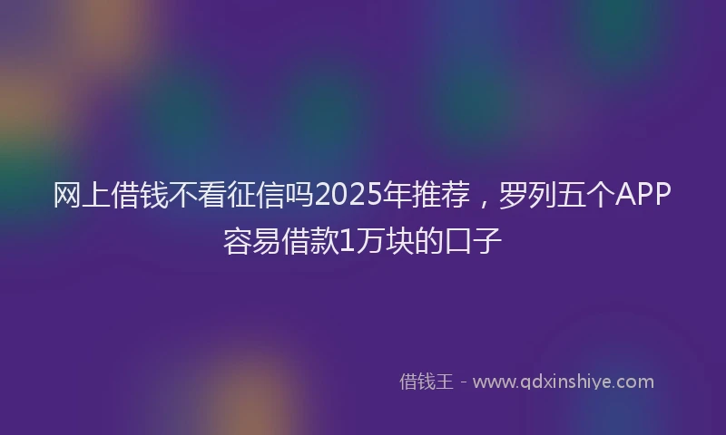 网上借钱不看征信吗2025年推荐，罗列五个APP容易借款1万块的口子