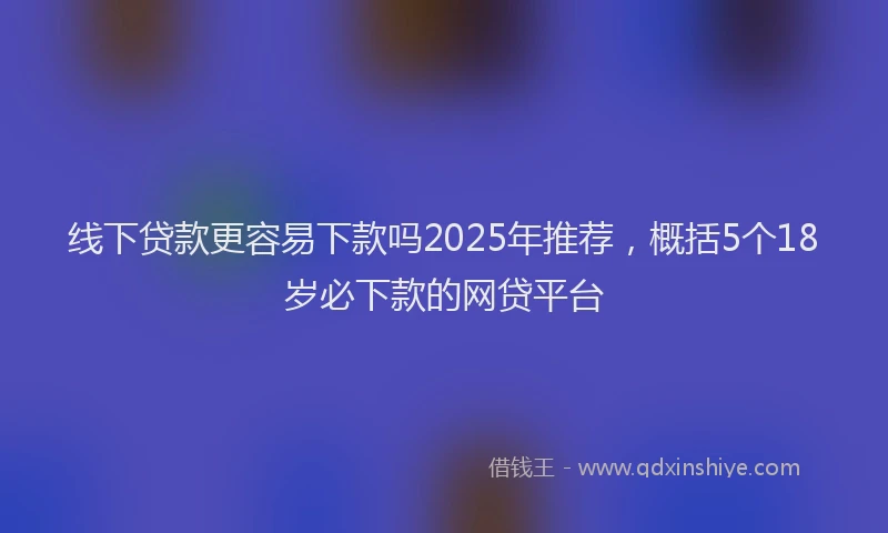 线下贷款更容易下款吗2025年推荐，概括5个18岁必下款的网贷平台