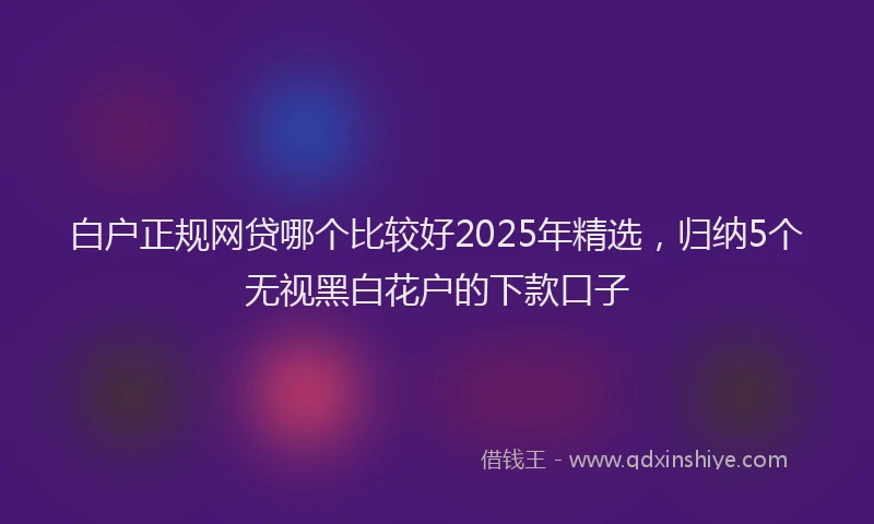 白户正规网贷哪个比较好2025年精选，归纳5个无视黑白花户的下款口子