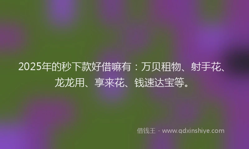 2025年的秒下款好借嘛有：万贝租物、射手花、龙龙用、享来花、钱速达宝等。