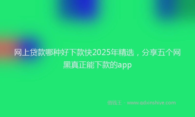 网上贷款哪种好下款快2025年精选，分享五个网黑真正能下款的app