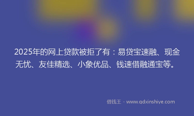 2025年的网上贷款被拒了有：易贷宝速融、现金无忧、友佳精选、小象优品、钱速借融通宝等。