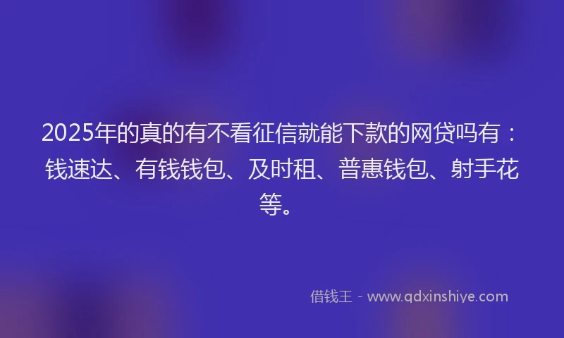 2025年的真的有不看征信就能下款的网贷吗有：钱速达、有钱钱包、及时租、普惠钱包、射手花等。