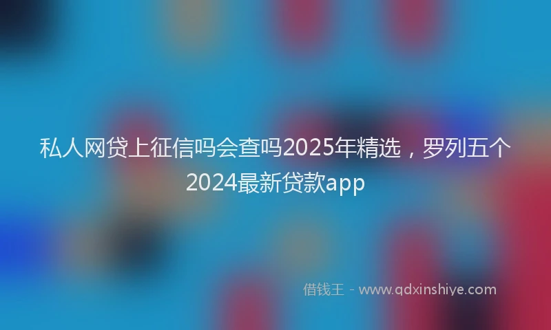 私人网贷上征信吗会查吗2025年精选，罗列五个2024最新贷款app