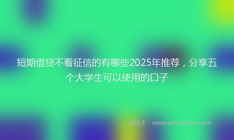 短期借贷不看征信的有哪些2025年推荐，分享五个大学生可以使用的口子