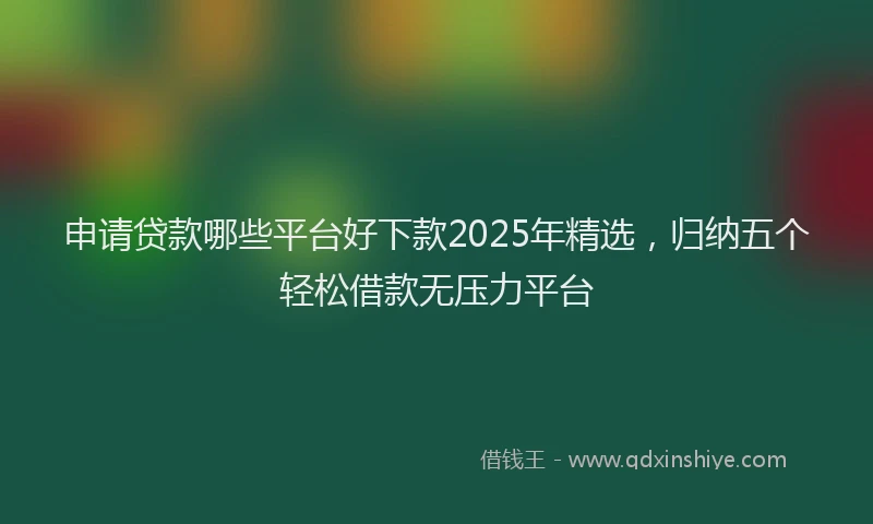 申请贷款哪些平台好下款2025年精选，归纳五个轻松借款无压力平台