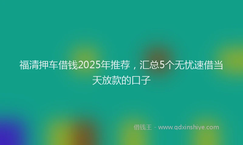 福清押车借钱2025年推荐，汇总5个无忧速借当天放款的口子