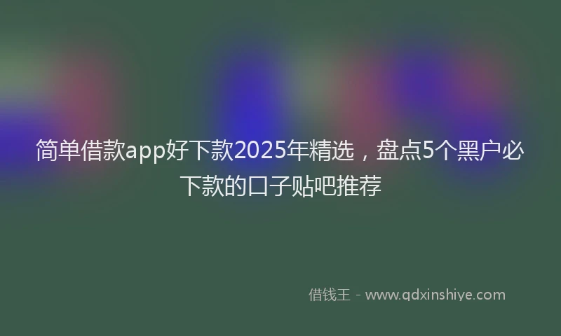 简单借款app好下款2025年精选，盘点5个黑户必下款的口子贴吧推荐