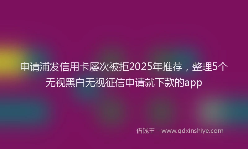 申请浦发信用卡屡次被拒2025年推荐，整理5个无视黑白无视征信申请就下款的app