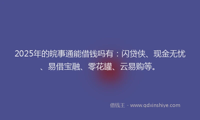 2025年的皖事通能借钱吗有：闪贷侠、现金无忧、易借宝融、零花罐、云易购等。